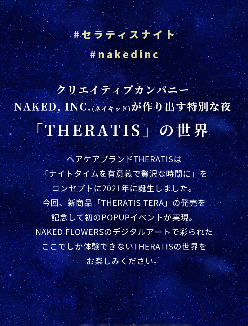 #セラティスナイト　#nakedinc　クリエイティブカンパニー NAKED, ING.（ネイキッド）が作り出す特別な夜 「THERATIS」の世界 ヘアケアブランドTHERATISは「ナイトタイムを有意義で贅沢な時間に」をコンセプトに2021年に誕生しました。今回、新商品「THERATIS TERA」の発売を記念して初のPOPUPイベントが実現。NAKED FLOWERSのデジタルアートで彩られたここでしか体験できないTHERATISの世界をお楽しみください。