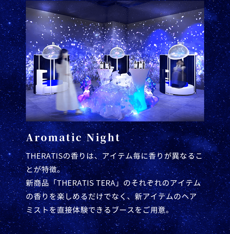 Aromatic Night THERATISの香りは、アイテム毎に香りが異なることが特徴。新商品「THERATIS TERA」のそれぞれのアイテムの香りを楽しめるだけでなく、新アイテムのヘアミストを直接体験できるブースをご用意。